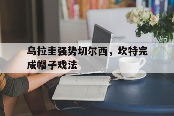 乌拉圭强势切尔西，坎特完成帽子戏法的简单介绍